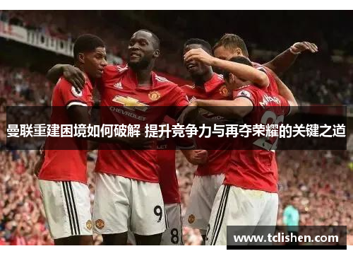 曼联重建困境如何破解 提升竞争力与再夺荣耀的关键之道