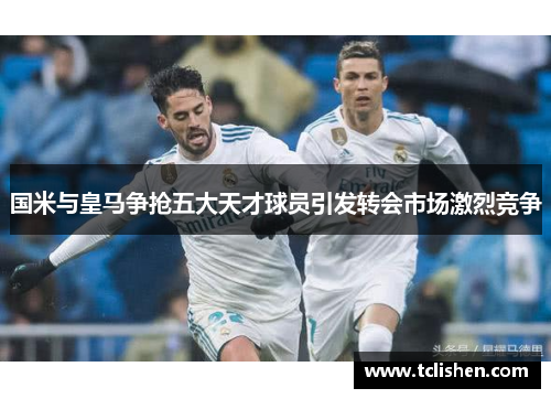 国米与皇马争抢五大天才球员引发转会市场激烈竞争