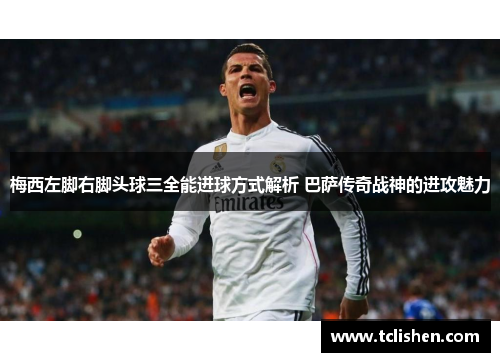 梅西左脚右脚头球三全能进球方式解析 巴萨传奇战神的进攻魅力