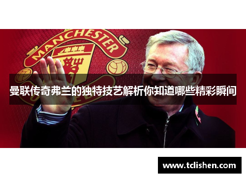 曼联传奇弗兰的独特技艺解析你知道哪些精彩瞬间 曼联传奇弗兰的独特技艺解析你知道哪些精彩瞬间